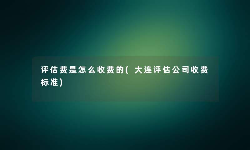 评估费是怎么收费的(大连评估公司收费标准)