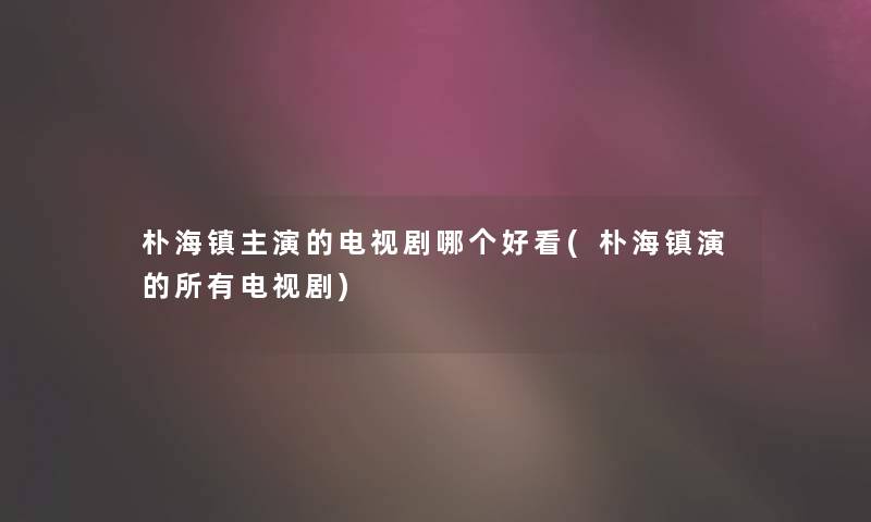 朴海镇主演的电视剧哪个好看(朴海镇演的所有电视剧)