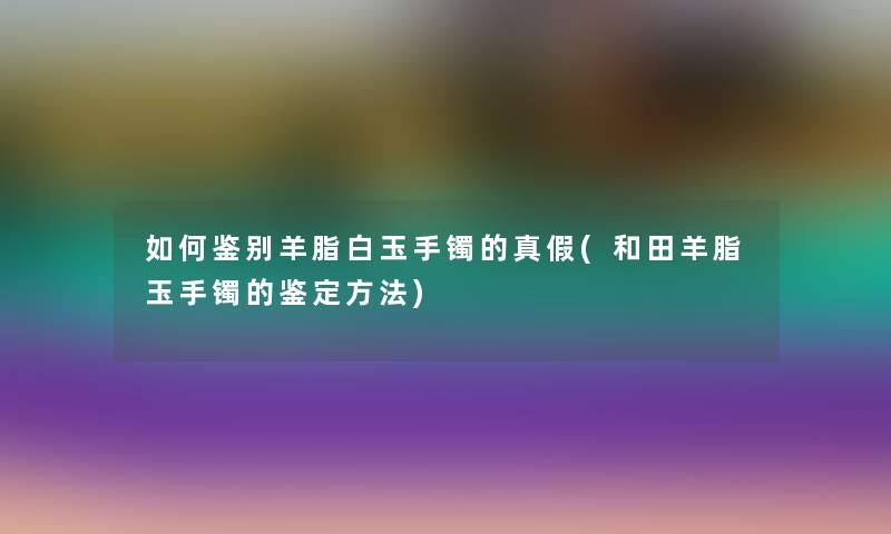 如何鉴别羊脂白玉手镯的真假(和田羊脂玉手镯的鉴定方法)