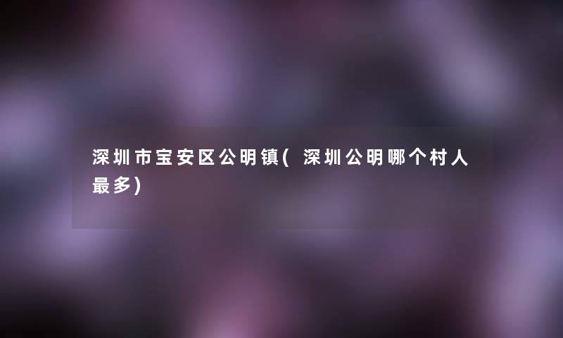 深圳市宝安区公明镇(深圳公明哪个村人多)