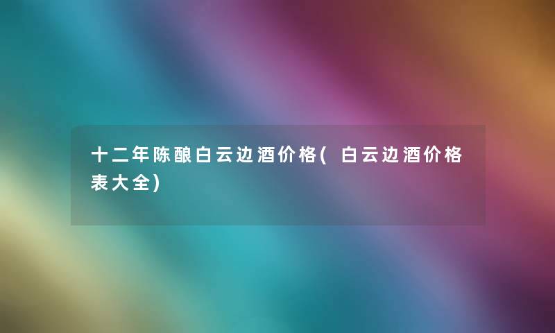 十二年陈酿白云边酒价格(白云边酒价格表大全)