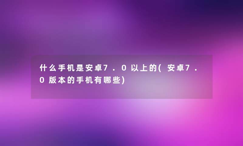 什么手机是安卓7.0以上的(安卓7.0版本的手机有哪些)