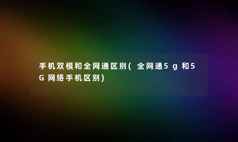 手机双模和全网通区别(全网通5g和5G网络手机区别)