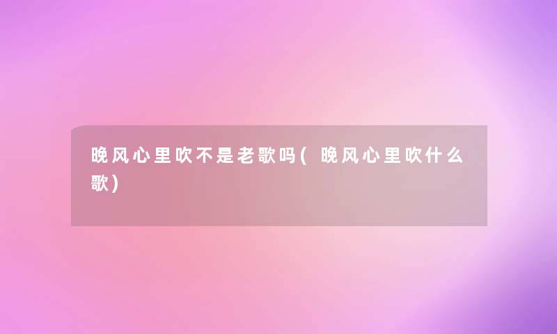 晚风心里吹不是老歌吗(晚风心里吹什么歌)