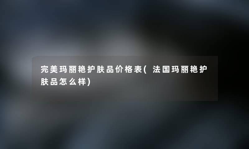 完美玛丽艳护肤品价格表(法国玛丽艳护肤品怎么样)