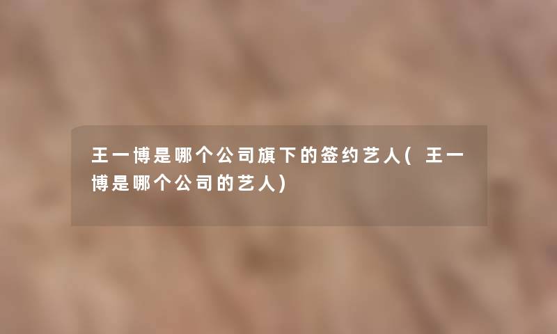 王一博是哪个公司旗下的签约艺人(王一博是哪个公司的艺人)