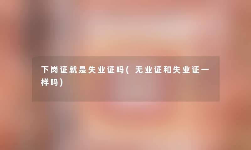 下岗证就是失业证吗(无业证和失业证一样吗)