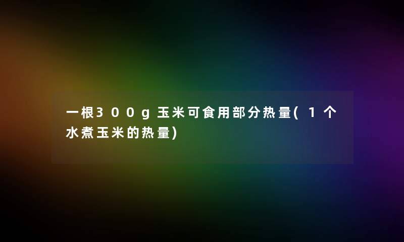 一根300g玉米可食用部分热量(1个水煮玉米的热量)