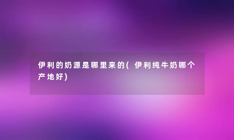 伊利的奶源是哪里来的(伊利纯牛奶哪个产地好)