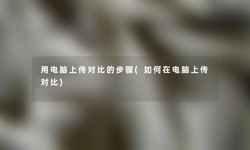 用电脑上传对比的步骤(如何在电脑上传对比)