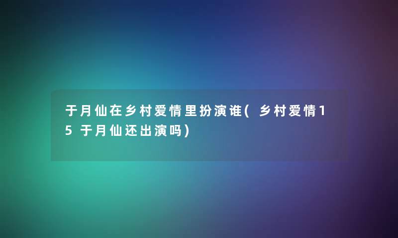 于月仙在乡村爱情里扮演谁(乡村爱情15于月仙还出演吗)