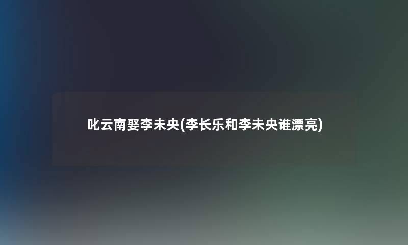 叱云南娶李未央(李长乐和李未央谁漂亮)