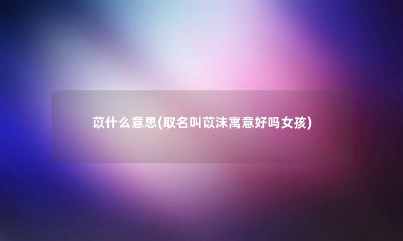 苡什么意思(取名叫苡沫寓意好吗女孩)