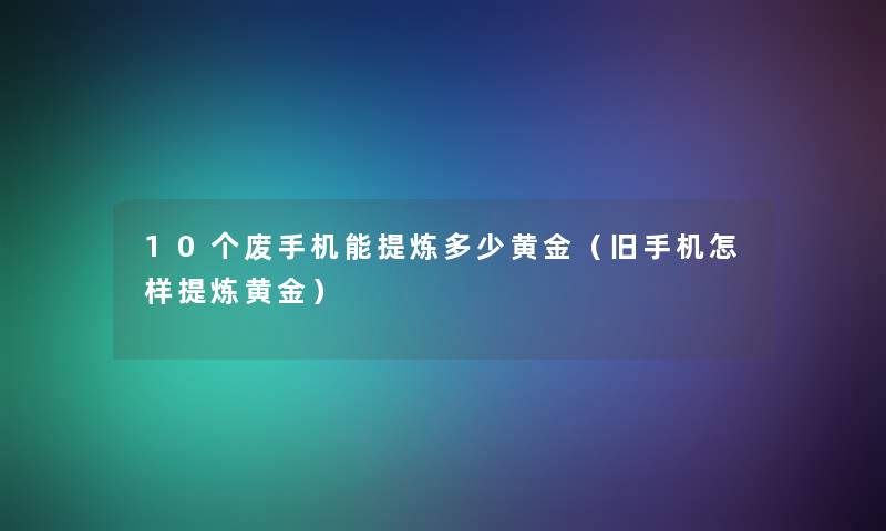 10个废手机能提炼多少黄金（旧手机怎样提炼黄金）