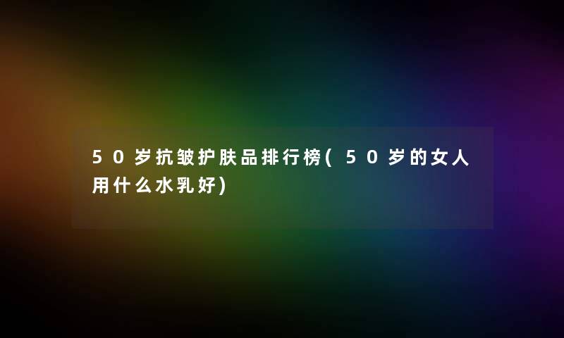 50岁抗皱护肤品整理榜(50岁的女人用什么水乳好)