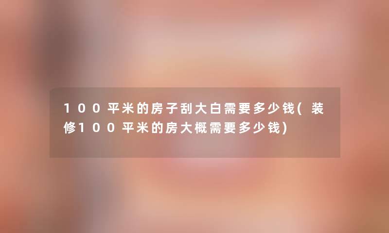 100平米的房子刮大白需要多少钱(装修100平米的房大概需要多少钱)