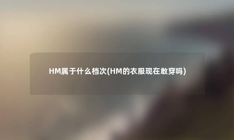 HM属于什么档次(HM的衣服现在敢穿吗)