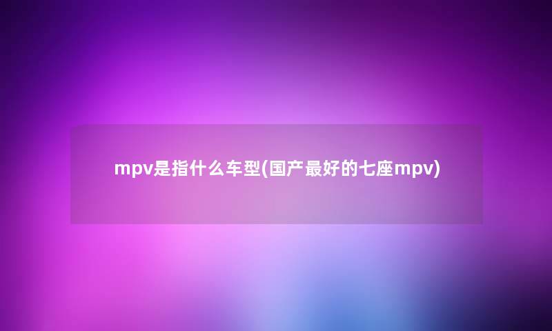 mpv是指什么车型(国产好的七座mpv)