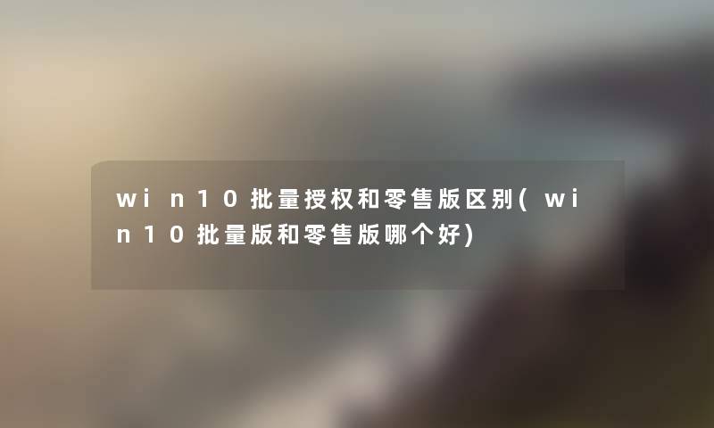 win10批量授权和零售版区别(win10批量版和零售版哪个好)