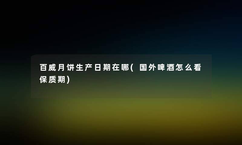 百威月饼生产日期在哪(国外啤酒怎么看保质期)