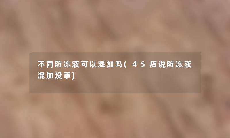 不同防冻液可以混加吗(4S店说防冻液混加没事)