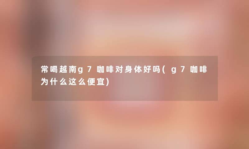 常喝越南g7咖啡对身体好吗(g7咖啡为什么这么便宜)