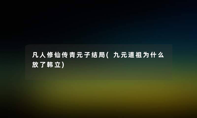 凡人修仙传青元子结局(九元道祖为什么放了韩立)