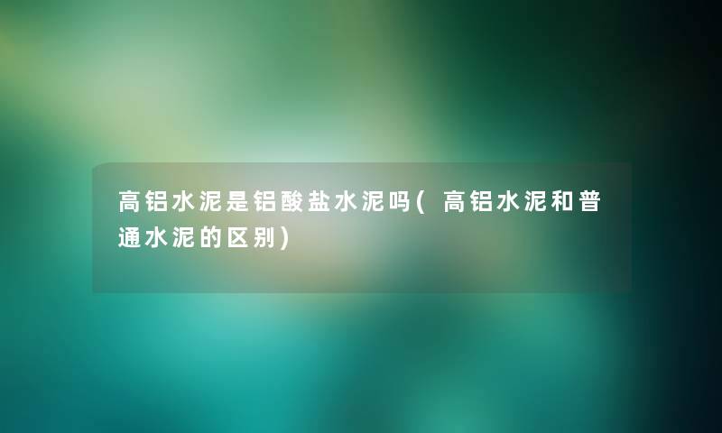 高铝水泥是铝酸盐水泥吗(高铝水泥和普通水泥的区别)