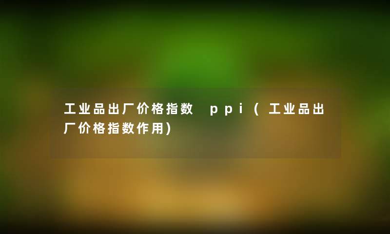 工业品出厂价格指数 ppi(工业品出厂价格指数作用)