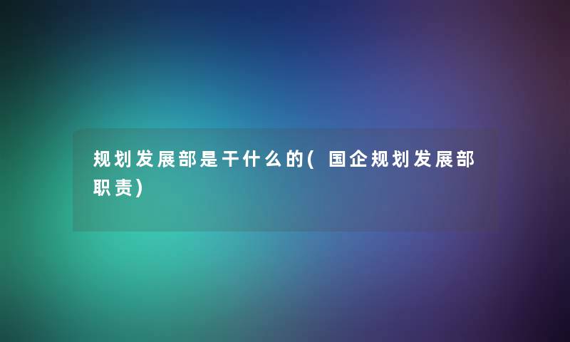 规划发展部是干什么的(国企规划发展部职责)