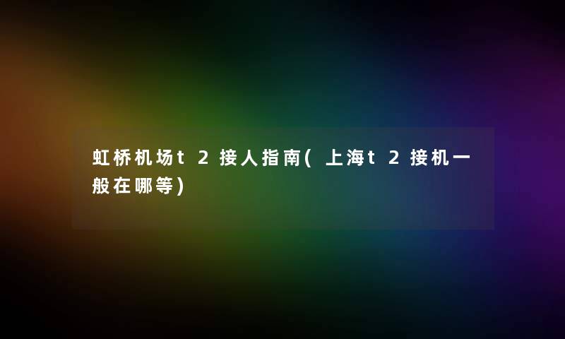 虹桥机场t2接人指南(上海t2接机一般在哪等)