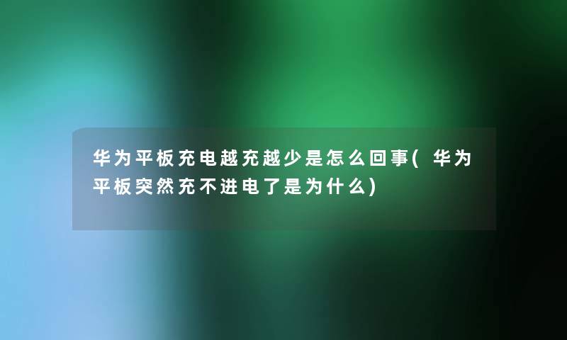 华为平板充电越充越少是怎么回事(华为平板突然充不进电了是为什么)