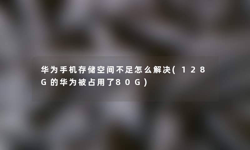 华为手机存储空间不足怎么解决(128G的华为被占用了80G)