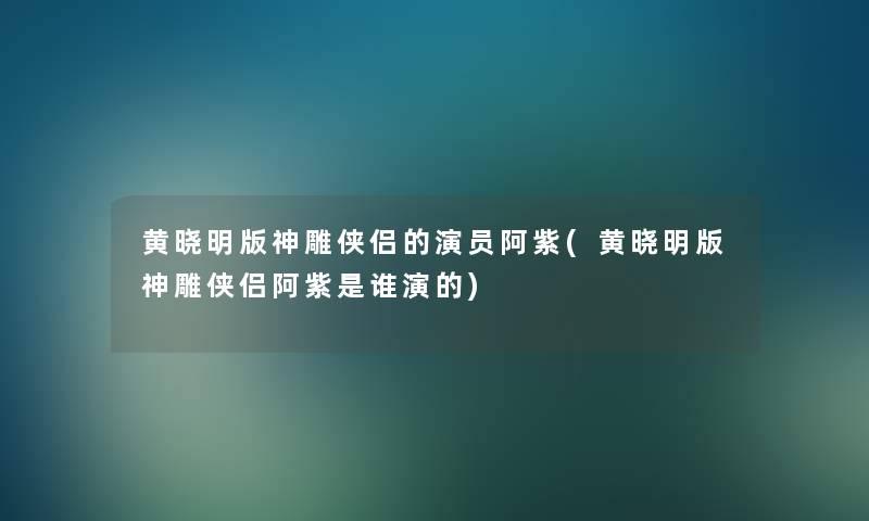 黄晓明版神雕侠侣的演员阿紫(黄晓明版神雕侠侣阿紫是谁演的)