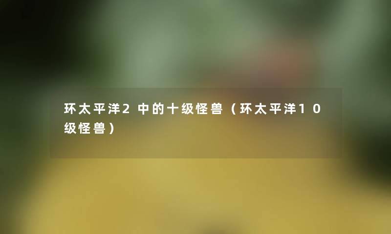 环太平洋2中的十级怪兽（环太平洋10级怪兽）