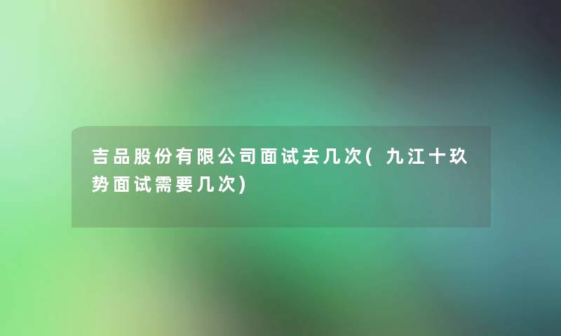 吉品股份有限公司面试去几次(九江十玖势面试需要几次)