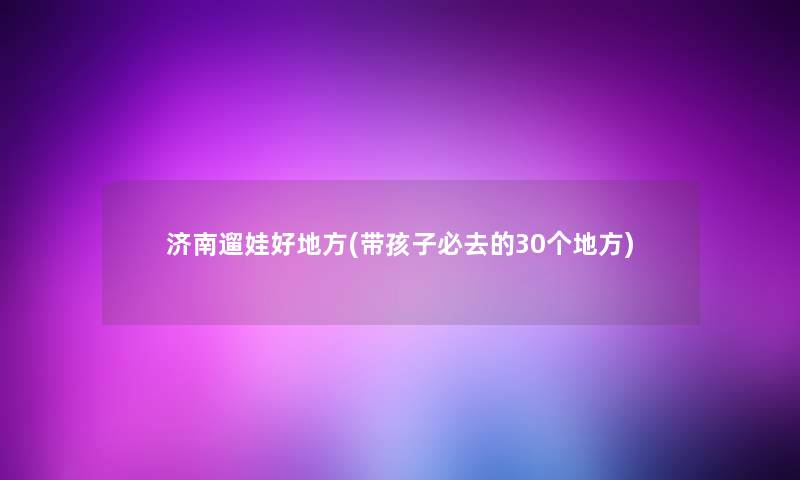 济南遛娃好地方(带孩子必去的30个地方)