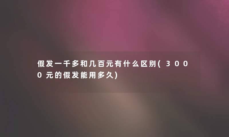 假发一千多和几百元有什么区别(3000元的假发能用多久)