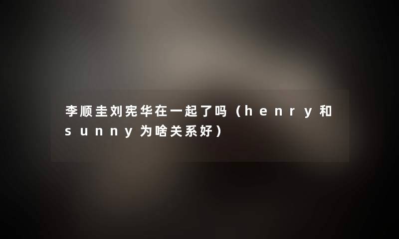 李顺圭刘宪华在一起了吗（henry和sunny为啥关系好）