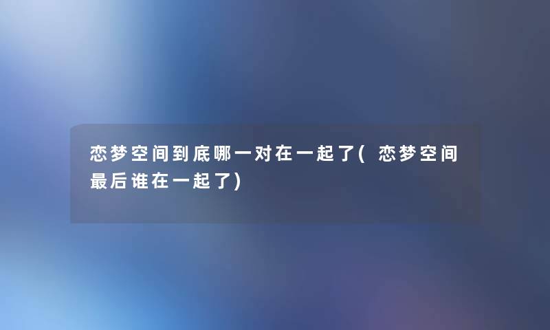 恋梦空间到底哪一对在一起了(恋梦空间后谁在一起了)