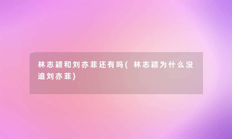 林志颖和刘亦菲还有吗(林志颖为什么没追刘亦菲)