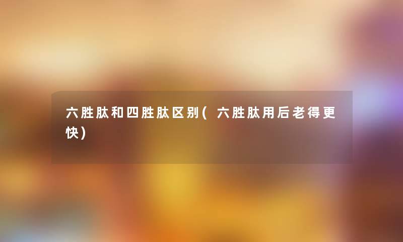 六胜肽和四胜肽区别(六胜肽用后老得更快)