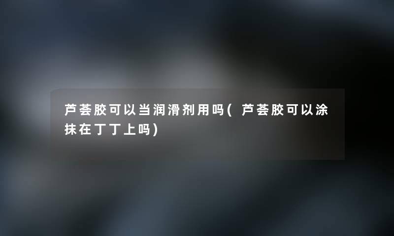 芦荟胶可以当润滑剂用吗(芦荟胶可以涂抹在丁丁上吗)