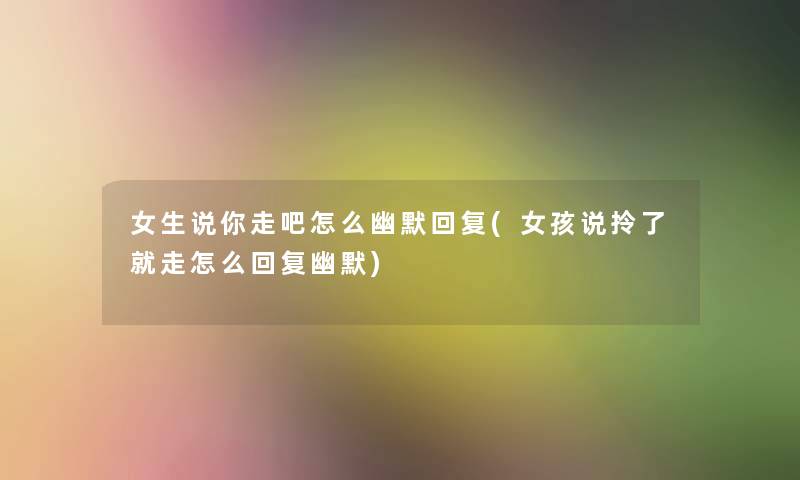 女生说你走吧怎么幽默回复(女孩说拎了就走怎么回复幽默)