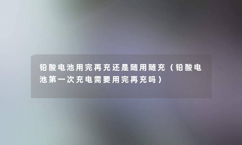 铅酸电池用完再充还是随用随充（铅酸电池第一次充电需要用完再充吗）