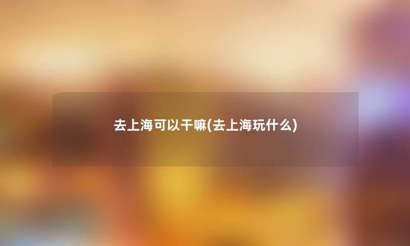 去上海可以干嘛(去上海玩什么)