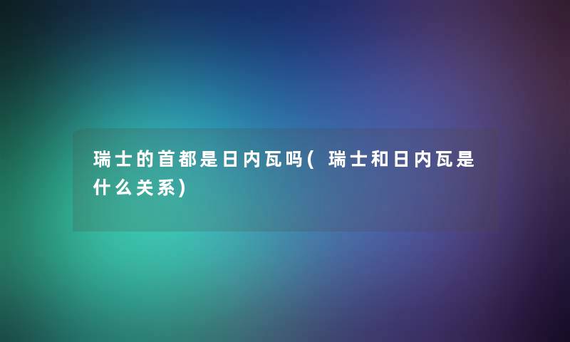 瑞士的首都是日内瓦吗(瑞士和日内瓦是什么关系)