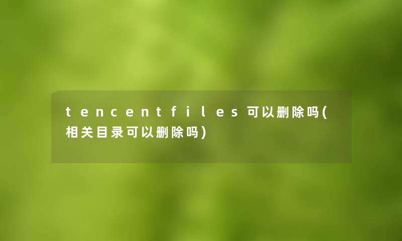 tencentfiles可以删除吗(相关目录可以删除吗)