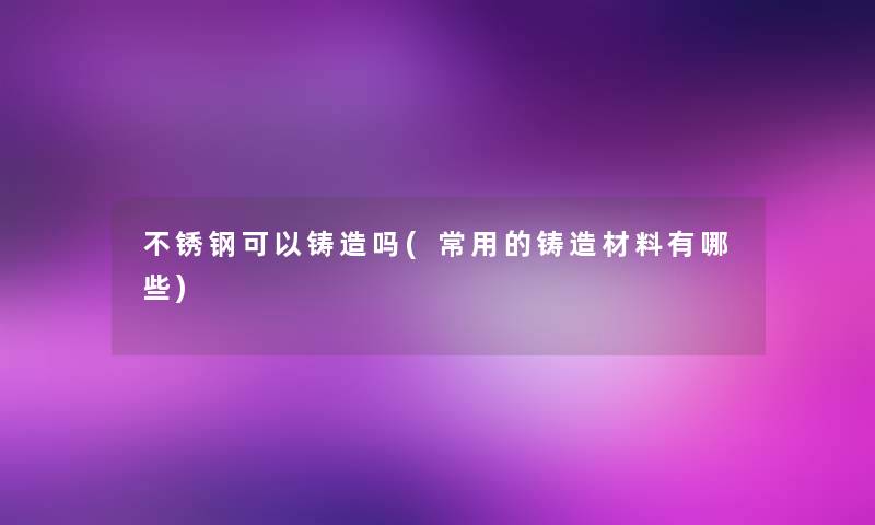 不锈钢可以铸造吗(常用的铸造材料有哪些)