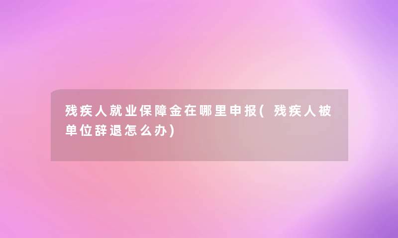 残疾人就业保障金在哪里申报(残疾人被单位辞退怎么办)